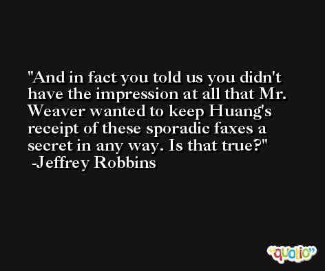 And in fact you told us you didn't have the impression at all that Mr. Weaver wanted to keep Huang's receipt of these sporadic faxes a secret in any way. Is that true? -Jeffrey Robbins