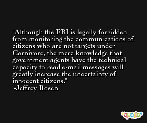 Although the FBI is legally forbidden from monitoring the communications of citizens who are not targets under Carnivore, the mere knowledge that government agents have the technical capacity to read e-mail messages will greatly increase the uncertainty of innocent citizens. -Jeffrey Rosen