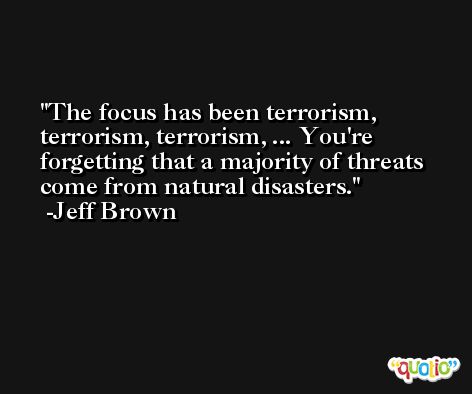 The focus has been terrorism, terrorism, terrorism, ... You're forgetting that a majority of threats come from natural disasters. -Jeff Brown