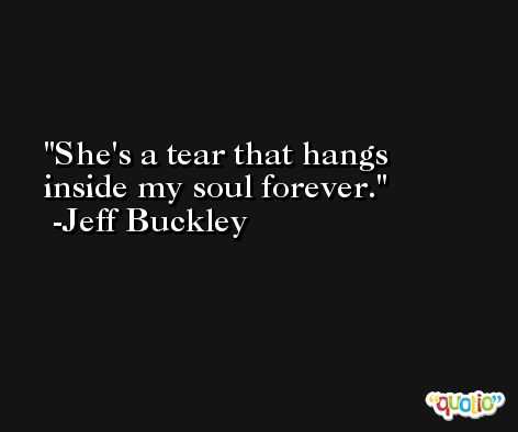 She's a tear that hangs inside my soul forever. -Jeff Buckley