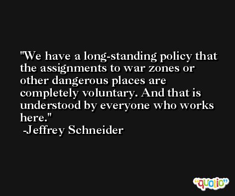 We have a long-standing policy that the assignments to war zones or other dangerous places are completely voluntary. And that is understood by everyone who works here. -Jeffrey Schneider