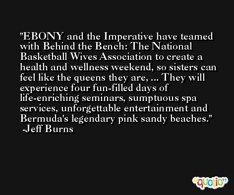 EBONY and the Imperative have teamed with Behind the Bench: The National Basketball Wives Association to create a health and wellness weekend, so sisters can feel like the queens they are, ... They will experience four fun-filled days of life-enriching seminars, sumptuous spa services, unforgettable entertainment and Bermuda's legendary pink sandy beaches. -Jeff Burns