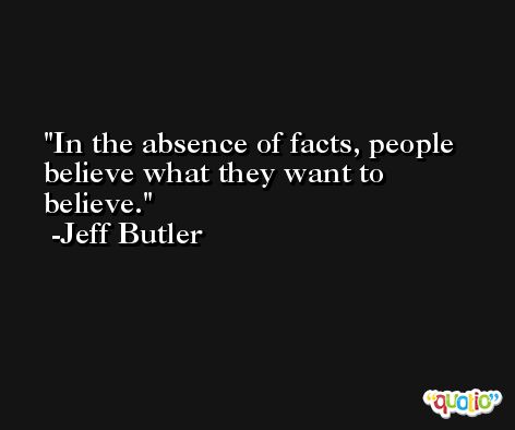 In the absence of facts, people believe what they want to believe. -Jeff Butler