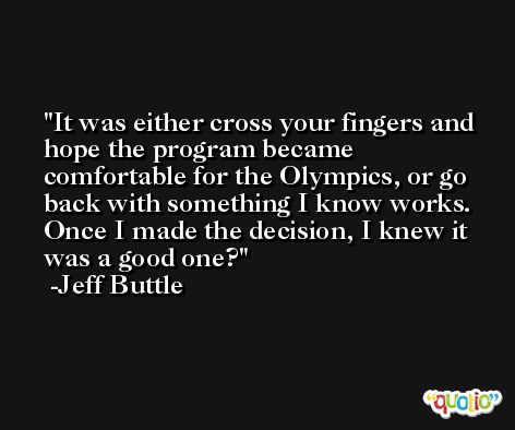 It was either cross your fingers and hope the program became comfortable for the Olympics, or go back with something I know works. Once I made the decision, I knew it was a good one? -Jeff Buttle