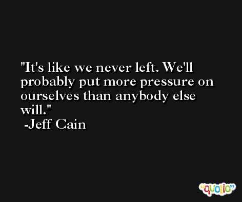 It's like we never left. We'll probably put more pressure on ourselves than anybody else will. -Jeff Cain