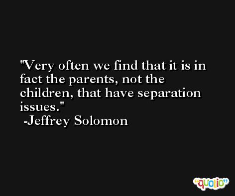 Very often we find that it is in fact the parents, not the children, that have separation issues. -Jeffrey Solomon