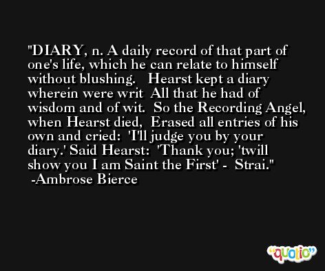 DIARY, n. A daily record of that part of one's life, which he can relate to himself without blushing.   Hearst kept a diary wherein were writ  All that he had of wisdom and of wit.  So the Recording Angel, when Hearst died,  Erased all entries of his own and cried:  'I'll judge you by your diary.' Said Hearst:  'Thank you; 'twill show you I am Saint the First' -  Strai. -Ambrose Bierce
