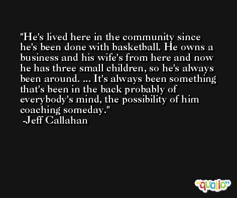 He's lived here in the community since he's been done with basketball. He owns a business and his wife's from here and now he has three small children, so he's always been around. ... It's always been something that's been in the back probably of everybody's mind, the possibility of him coaching someday. -Jeff Callahan
