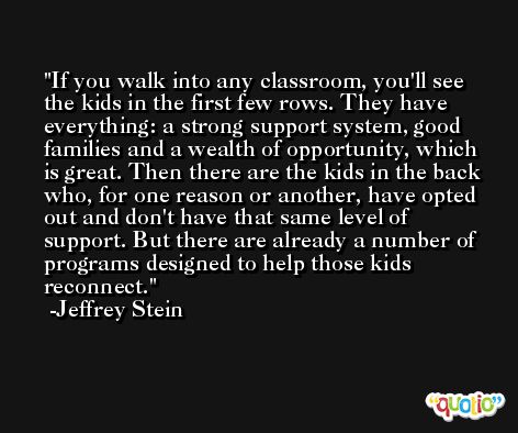 If you walk into any classroom, you'll see the kids in the first few rows. They have everything: a strong support system, good families and a wealth of opportunity, which is great. Then there are the kids in the back who, for one reason or another, have opted out and don't have that same level of support. But there are already a number of programs designed to help those kids reconnect. -Jeffrey Stein