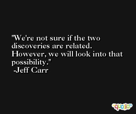 We're not sure if the two discoveries are related. However, we will look into that possibility. -Jeff Carr