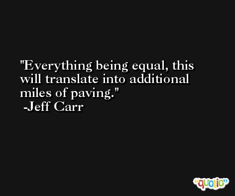 Everything being equal, this will translate into additional miles of paving. -Jeff Carr