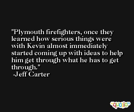 Plymouth firefighters, once they learned how serious things were with Kevin almost immediately started coming up with ideas to help him get through what he has to get through. -Jeff Carter