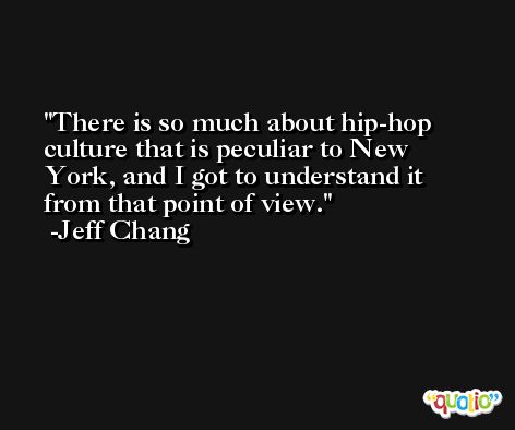There is so much about hip-hop culture that is peculiar to New York, and I got to understand it from that point of view. -Jeff Chang