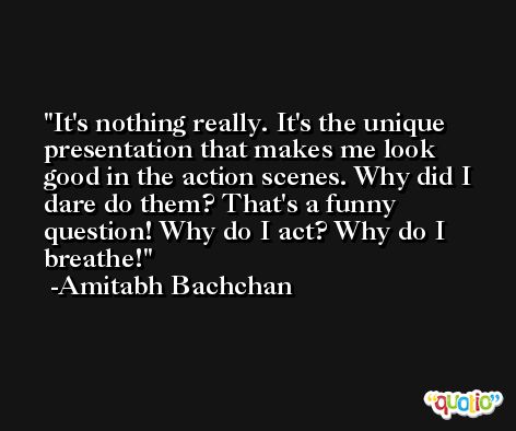 It's nothing really. It's the unique presentation that makes me look good in the action scenes. Why did I dare do them? That's a funny question! Why do I act? Why do I breathe! -Amitabh Bachchan