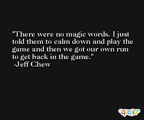 There were no magic words. I just told them to calm down and play the game and then we got our own run to get back in the game. -Jeff Chew