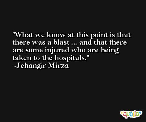 What we know at this point is that there was a blast ... and that there are some injured who are being taken to the hospitals. -Jehangir Mirza