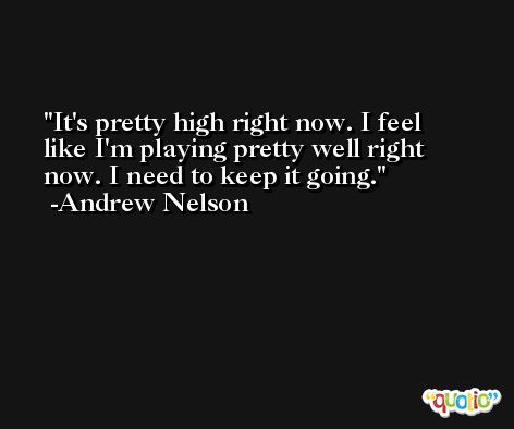 It's pretty high right now. I feel like I'm playing pretty well right now. I need to keep it going. -Andrew Nelson