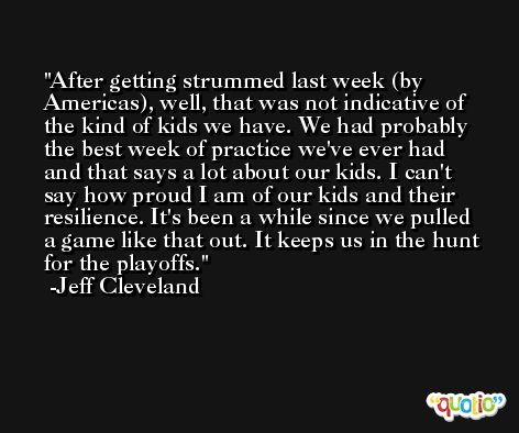 After getting strummed last week (by Americas), well, that was not indicative of the kind of kids we have. We had probably the best week of practice we've ever had and that says a lot about our kids. I can't say how proud I am of our kids and their resilience. It's been a while since we pulled a game like that out. It keeps us in the hunt for the playoffs. -Jeff Cleveland