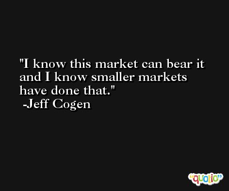 I know this market can bear it and I know smaller markets have done that. -Jeff Cogen