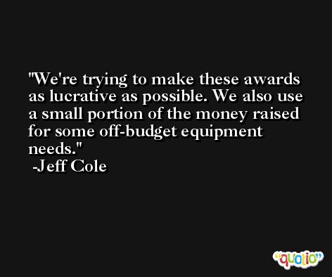 We're trying to make these awards as lucrative as possible. We also use a small portion of the money raised for some off-budget equipment needs. -Jeff Cole