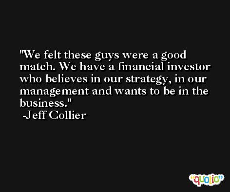 We felt these guys were a good match. We have a financial investor who believes in our strategy, in our management and wants to be in the business. -Jeff Collier