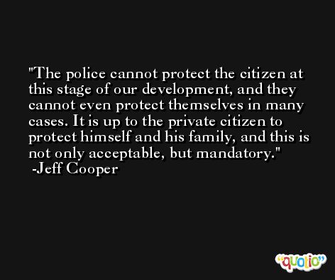 The police cannot protect the citizen at this stage of our development, and they cannot even protect themselves in many cases. It is up to the private citizen to protect himself and his family, and this is not only acceptable, but mandatory. -Jeff Cooper