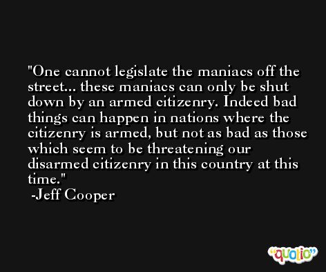 One cannot legislate the maniacs off the street... these maniacs can only be shut down by an armed citizenry. Indeed bad things can happen in nations where the citizenry is armed, but not as bad as those which seem to be threatening our disarmed citizenry in this country at this time. -Jeff Cooper