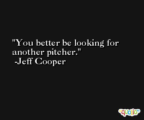 You better be looking for another pitcher. -Jeff Cooper