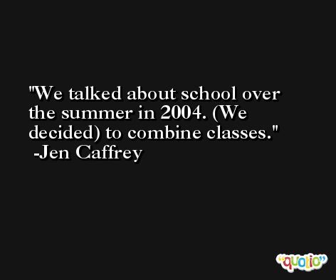 We talked about school over the summer in 2004. (We decided) to combine classes. -Jen Caffrey