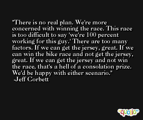 There is no real plan. We're more concerned with winning the race. This race is too difficult to say 'we're 100 percent working for this guy.' There are too many factors. If we can get the jersey, great. If we can win the bike race and not get the jersey, great. If we can get the jersey and not win the race, that's a hell of a consolation prize. We'd be happy with either scenario. -Jeff Corbett