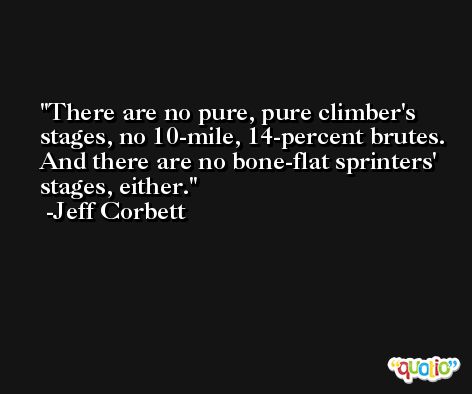 There are no pure, pure climber's stages, no 10-mile, 14-percent brutes. And there are no bone-flat sprinters' stages, either. -Jeff Corbett