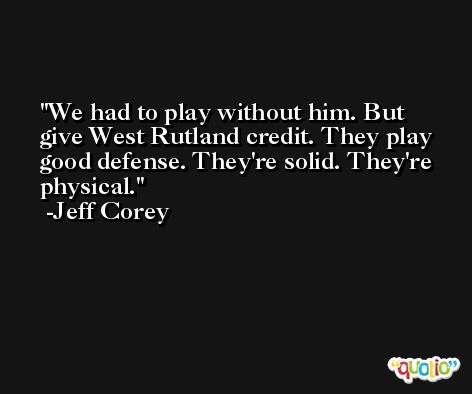 We had to play without him. But give West Rutland credit. They play good defense. They're solid. They're physical. -Jeff Corey