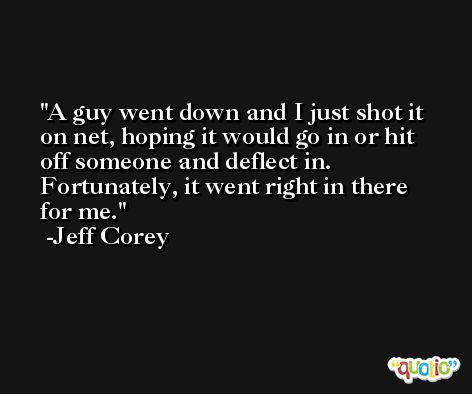A guy went down and I just shot it on net, hoping it would go in or hit off someone and deflect in. Fortunately, it went right in there for me. -Jeff Corey