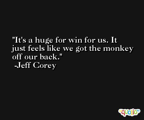It's a huge for win for us. It just feels like we got the monkey off our back. -Jeff Corey