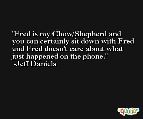 Fred is my Chow/Shepherd and you can certainly sit down with Fred and Fred doesn't care about what just happened on the phone. -Jeff Daniels