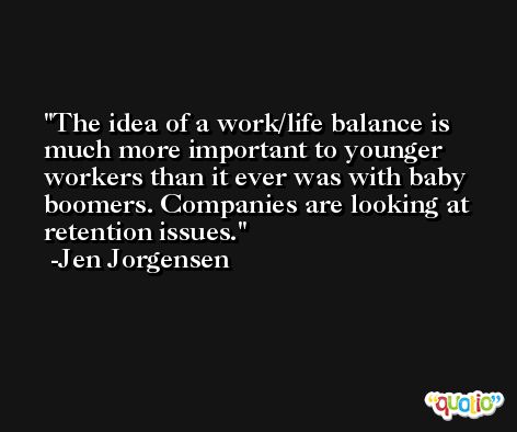 The idea of a work/life balance is much more important to younger workers than it ever was with baby boomers. Companies are looking at retention issues. -Jen Jorgensen