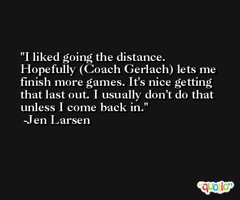 I liked going the distance. Hopefully (Coach Gerlach) lets me finish more games. It's nice getting that last out. I usually don't do that unless I come back in. -Jen Larsen