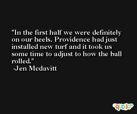 In the first half we were definitely on our heels. Providence had just installed new turf and it took us some time to adjust to how the ball rolled. -Jen Mcdavitt