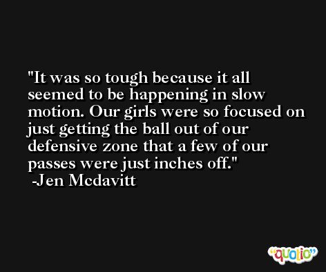 It was so tough because it all seemed to be happening in slow motion. Our girls were so focused on just getting the ball out of our defensive zone that a few of our passes were just inches off. -Jen Mcdavitt