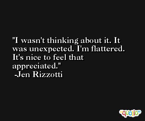 I wasn't thinking about it. It was unexpected. I'm flattered. It's nice to feel that appreciated. -Jen Rizzotti