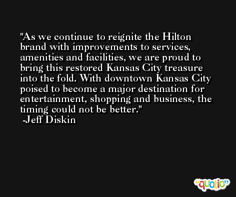 As we continue to reignite the Hilton brand with improvements to services, amenities and facilities, we are proud to bring this restored Kansas City treasure into the fold. With downtown Kansas City poised to become a major destination for entertainment, shopping and business, the timing could not be better. -Jeff Diskin