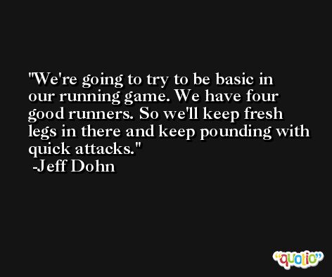 We're going to try to be basic in our running game. We have four good runners. So we'll keep fresh legs in there and keep pounding with quick attacks. -Jeff Dohn