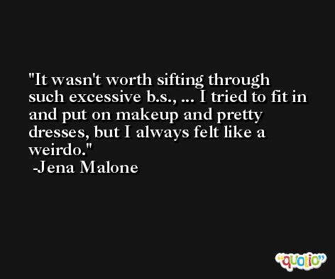 It wasn't worth sifting through such excessive b.s., ... I tried to fit in and put on makeup and pretty dresses, but I always felt like a weirdo. -Jena Malone