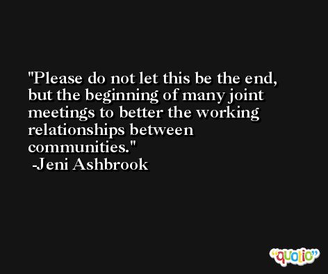 Please do not let this be the end, but the beginning of many joint meetings to better the working relationships between communities. -Jeni Ashbrook