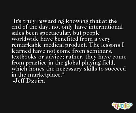 It's truly rewarding knowing that at the end of the day, not only have international sales been spectacular, but people worldwide have benefited from a very remarkable medical product. The lessons I learned have not come from seminars, textbooks or advice; rather, they have come from practice in the global playing field, which hones the necessary skills to succeed in the marketplace. -Jeff Dzuira