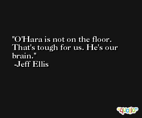 O'Hara is not on the floor. That's tough for us. He's our brain. -Jeff Ellis