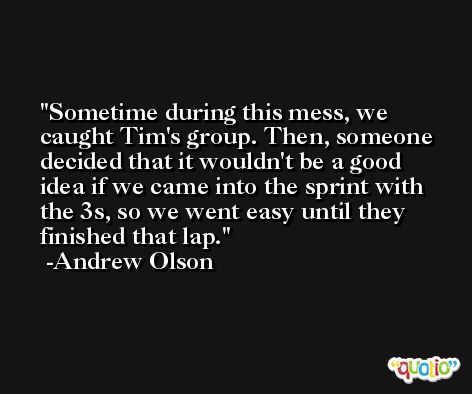 Sometime during this mess, we caught Tim's group. Then, someone decided that it wouldn't be a good idea if we came into the sprint with the 3s, so we went easy until they finished that lap. -Andrew Olson