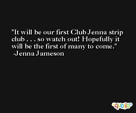 It will be our first Club Jenna strip club . . . so watch out! Hopefully it will be the first of many to come. -Jenna Jameson