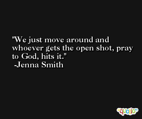 We just move around and whoever gets the open shot, pray to God, hits it. -Jenna Smith