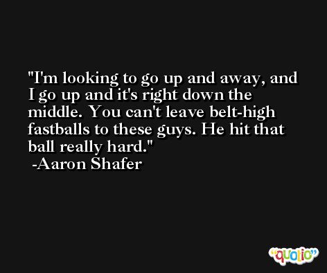 I'm looking to go up and away, and I go up and it's right down the middle. You can't leave belt-high fastballs to these guys. He hit that ball really hard. -Aaron Shafer